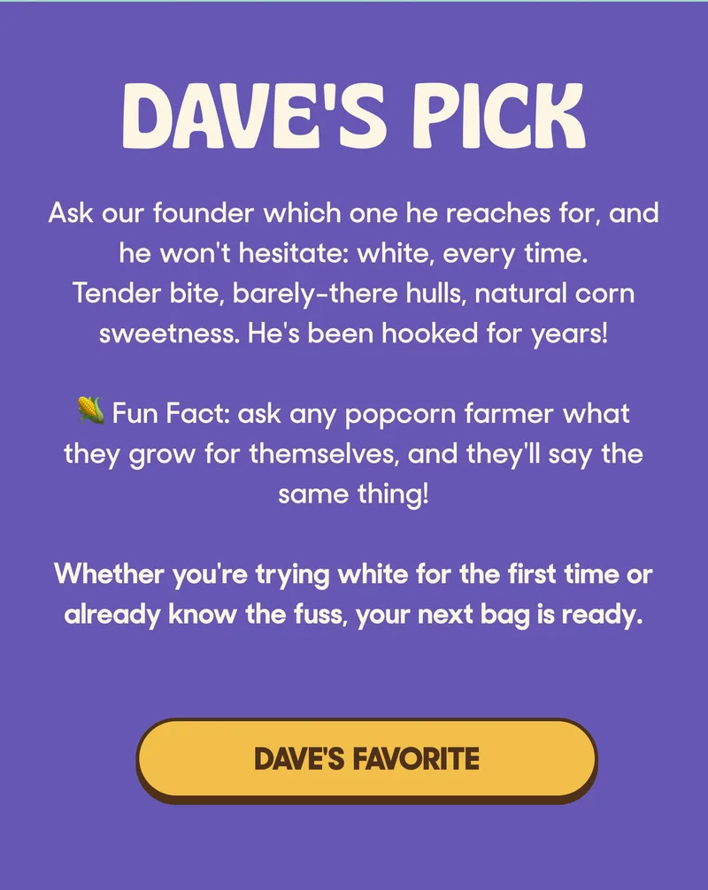 DAVE'S PICK  Ask our founder which one he reaches for, and he won't hesitate: white, every time. Tender bite, barely-there hulls, natural corn sweetness. He's been hooked for years!  🌽 Fun Fact: ask any popcorn farmer what they grow for themselves, and they'll say the same thing!  Whether you're trying white for the first time or already know the fuss, your next bag is ready. TRY DAVE'S FAVORITE