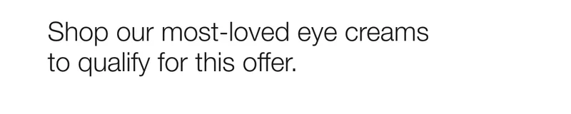 Shop our most-loved eye creams to qualify for this offer.