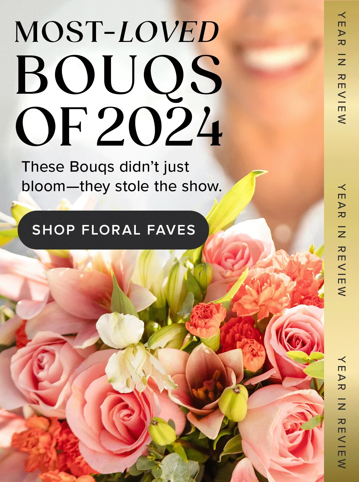 MOST-LOVED BOUQS OF 2024 These Bougs didn’t just bloom—they stole the show. YEAR IN REVIEW SHOP FLORAL FAVES