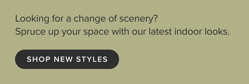 Looking for a change of scenery? Spruce up your space with our latest indoor looks. Shop new styles.