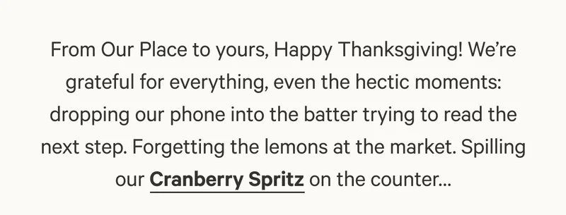 From Our Place to yours, Happy Thanksgiving! We’re grateful for everything, even the hectic moments: dropping our phone into the batter trying to read the next step. Forgetting the lemons at the market. Spilling our Cranberry Spritz on the counter…