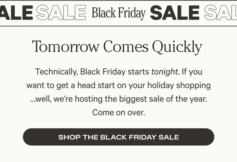 Black Friday Sale - Tomorrow Comes Quickly - Technically, Black Friday starts tonight. If you want to get a head start on your holiday shopping …well, we’re hosting the biggest sale of the year. Come on over. - Shop the Black Friday Sale