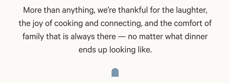 More than anything, we’re thankful for the laughter, the joy of cooking and connecting, and the comfort of family that is always there — no matter what dinner ends up looking like.