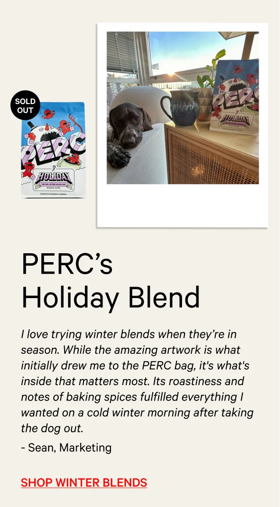 “I love trying holiday blends when they’re in season. While the amazing artwork is what initially drew me to the PERC bag, it's what's inside that matters most. Its roastiness and notes of baking spices fulfill everything I wanted on a cold winter morning after taking the dog out.” - Sean, Affiliate & Influencer Marketing