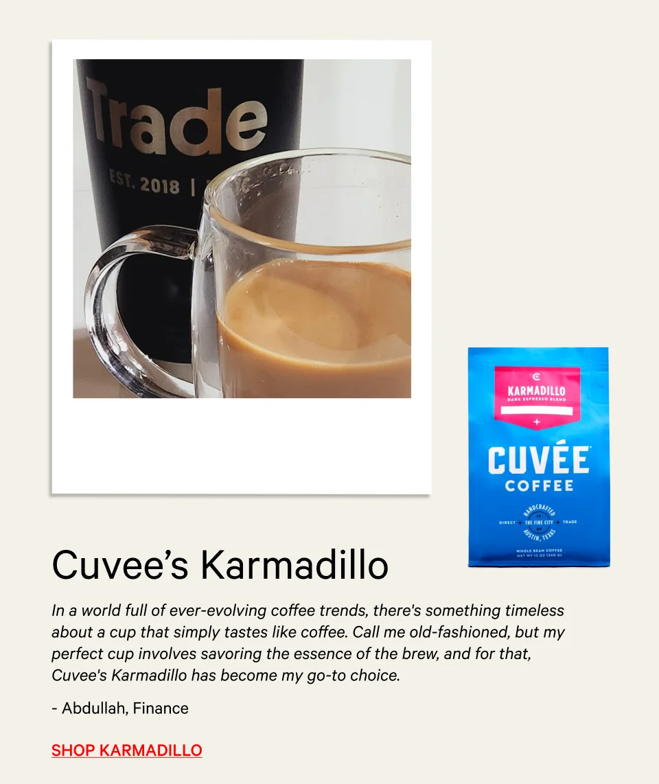 “In a world full of ever-evolving coffee trends, there's something timeless about a cup that simply tastes like coffee. Call me old-fashioned, but my perfect cup involves savoring the essence of the brew, and for that, Cuvee's Karmadillo has become my go-to choice.” - Abdullah, Finance