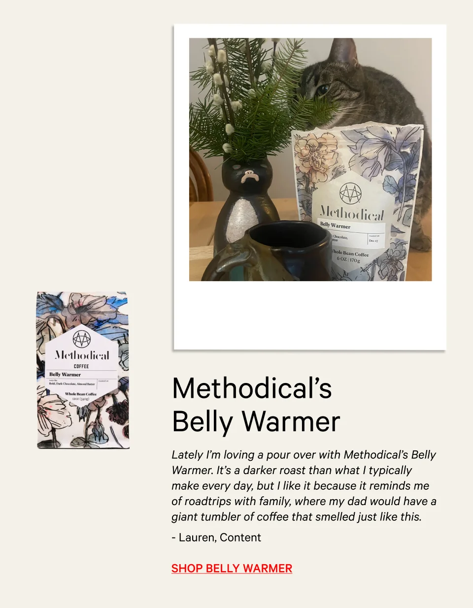Lately I’m loving a pour over with Methodical’s Belly Warmer. It’s a darker roast than what I typically make every day, but I like it because it reminds me of roadtrips with family, where my dad would have a giant tumbler of coffee that smelled just like this.” - Lauren, Content Manager