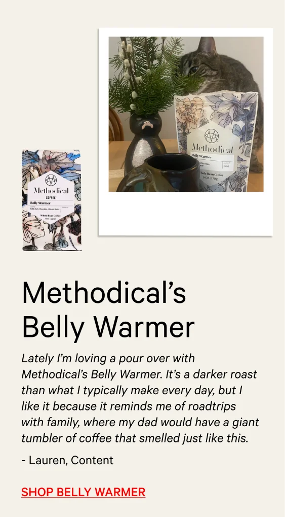 Lately I’m loving a pour over with Methodical’s Belly Warmer. It’s a darker roast than what I typically make every day, but I like it because it reminds me of roadtrips with family, where my dad would have a giant tumbler of coffee that smelled just like this.” - Lauren, Content Manager