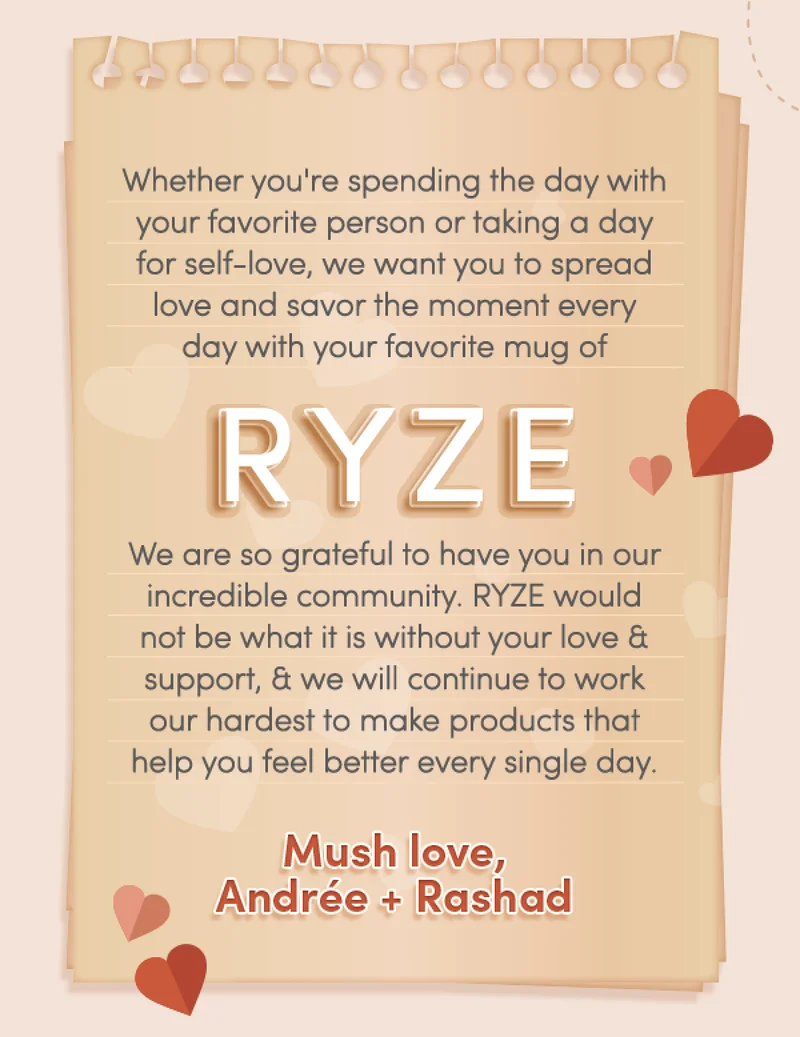 Whether you’re spending the day with your favorite person or taking a day for self-love, we hope you can savor a moment with your favorite mug of RYZE.  .   We are so grateful that you’ve chosen to include RYZE in your daily ritual, and we’re thankful to have you in our incredible community. RYZE would not be what it is without your love and support, and we will continue to work our hardest to make products that help you feel better every single day.  Mush love, Andrée + Rashad