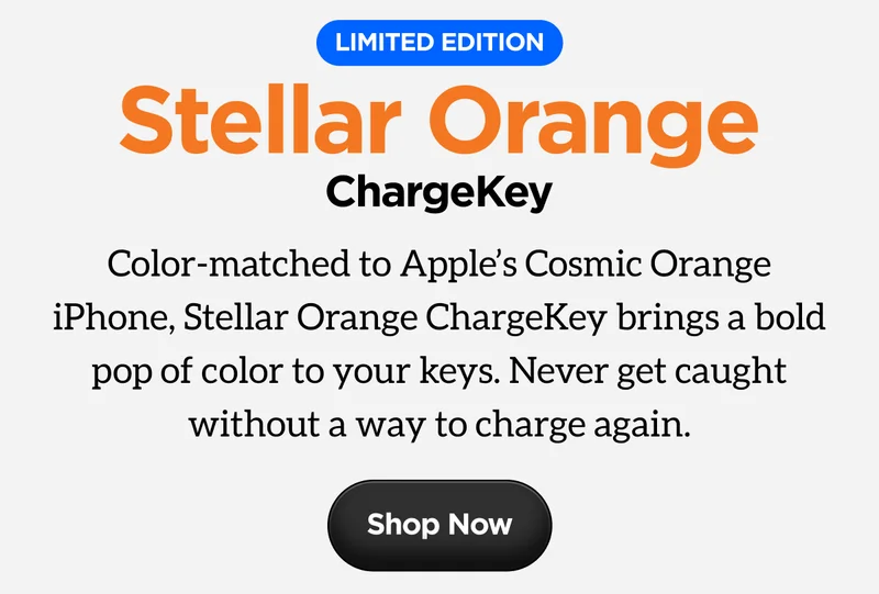 Stellar Orange ChargeKey. Limited Edition. Color-matched to Apple's Cosmic Orange iPhone, Stellar Orange ChargeKey brings a bold pop of color to your keys. Never get caught without a way to charge again. Shop Now.