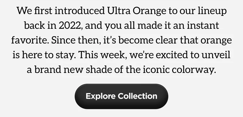 We first introduced Ultra Orange to our lineup back in 2022, and you all made it an instant favorite. Since then, it's become clear that orange is here to stay. This week, we're excited to unveil a brand new shade of the iconic colorway. Explore Collection.
