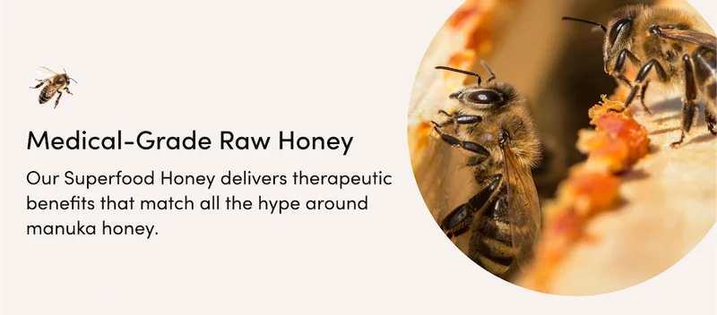 Medical-Grade Raw Honey    Our Superfood Honey delivers therapeutic benefits that match all the hype around manuka honey, and is considered clean enough to help treat minor wounds & burns.