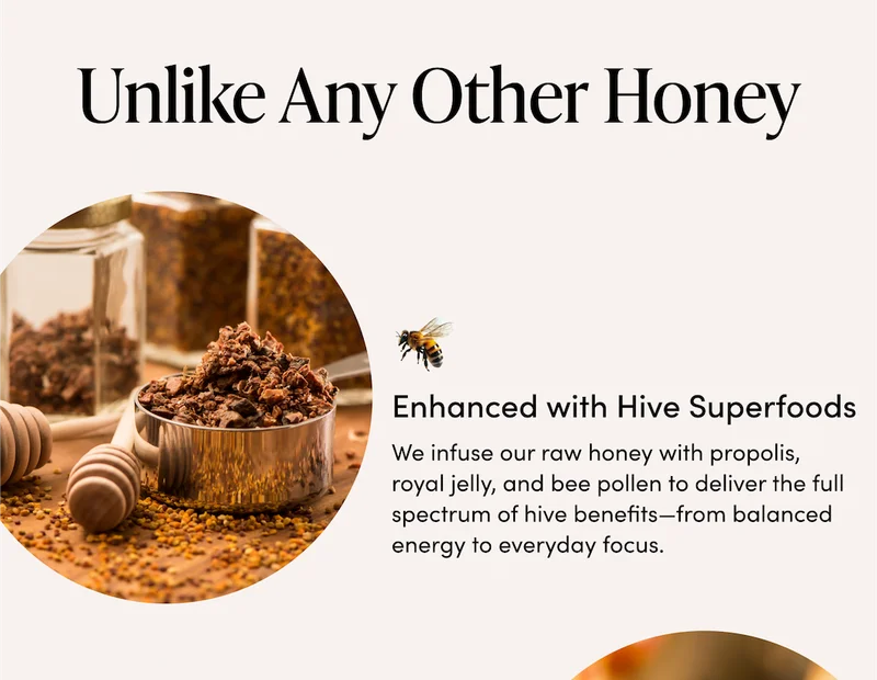 Unlike Any Other Honey     Enhanced with Hive Superfoods    We infuse our raw honey with propolis, royal jelly, and bee pollen to deliver the full spectrum of hive benefits—from balanced energy to everyday focus.