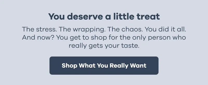 You deserve a little treat. The stress. The wrapping. The chaos. You did it all. And now? You get to shop for the only person who really gets your taste. | Shop What You Really Want