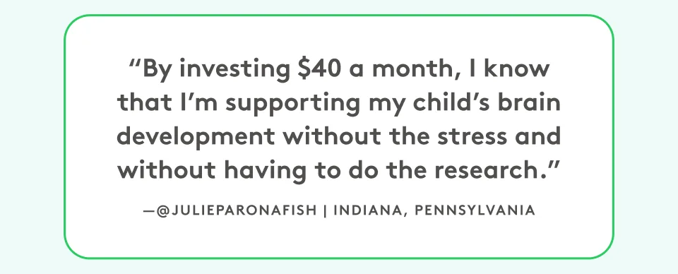 “By investing $40 a month, I know that I’m supporting my child’s brain development without the stress and without having to do the research.” @julieparonafish, Indiana, Pennsylvania