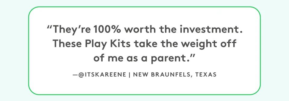 “They’re 100% worth the investment. These Play Kits take the weight off of me as a parent.” @itskareene | New Braunfels, Texas