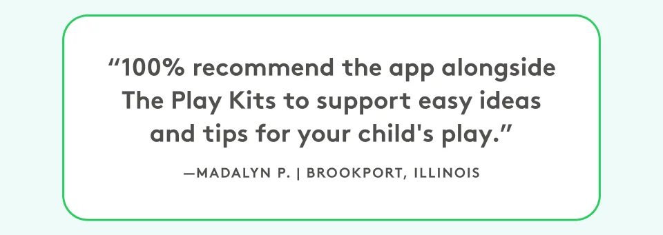 “100% recommend the app alongside The Play Kits to support easy ideas and tips for your child's play.” Madalyn P, Brookport, Illinois