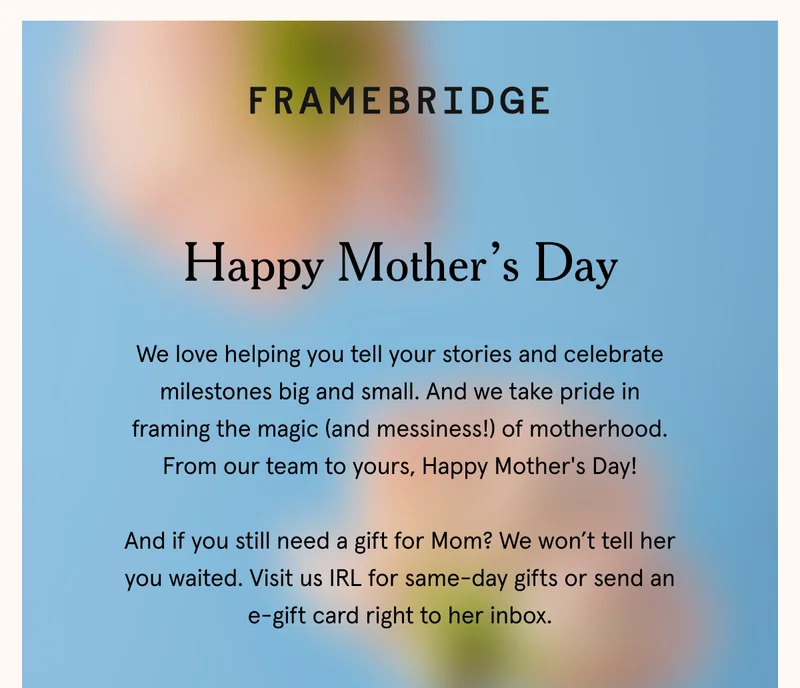 Happy Mother's Day. We love helping you tell your stories and celebrate milestones big and small. And we take pride in framing the magic (and messiness!) of motherhood. From our team to yours, Happy Mother's Day!  And if you still need a gift for Mom? We won’t tell her you waited. Visit us IRL for same-day gifts or send an e-gift card right to her inbox.