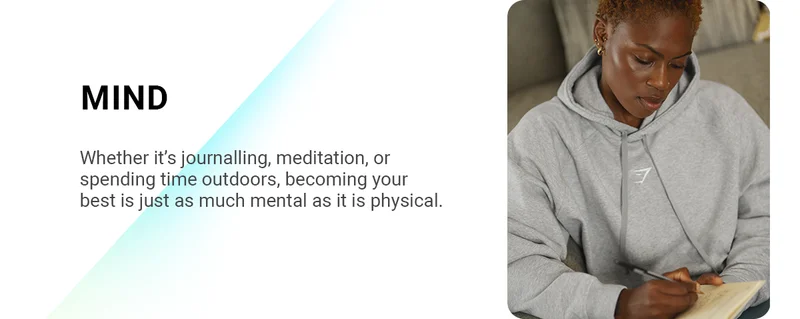 MIND Whether it’s journalling, meditation, or spending time outdoors, becoming your best is just as much mental as it is physical.
