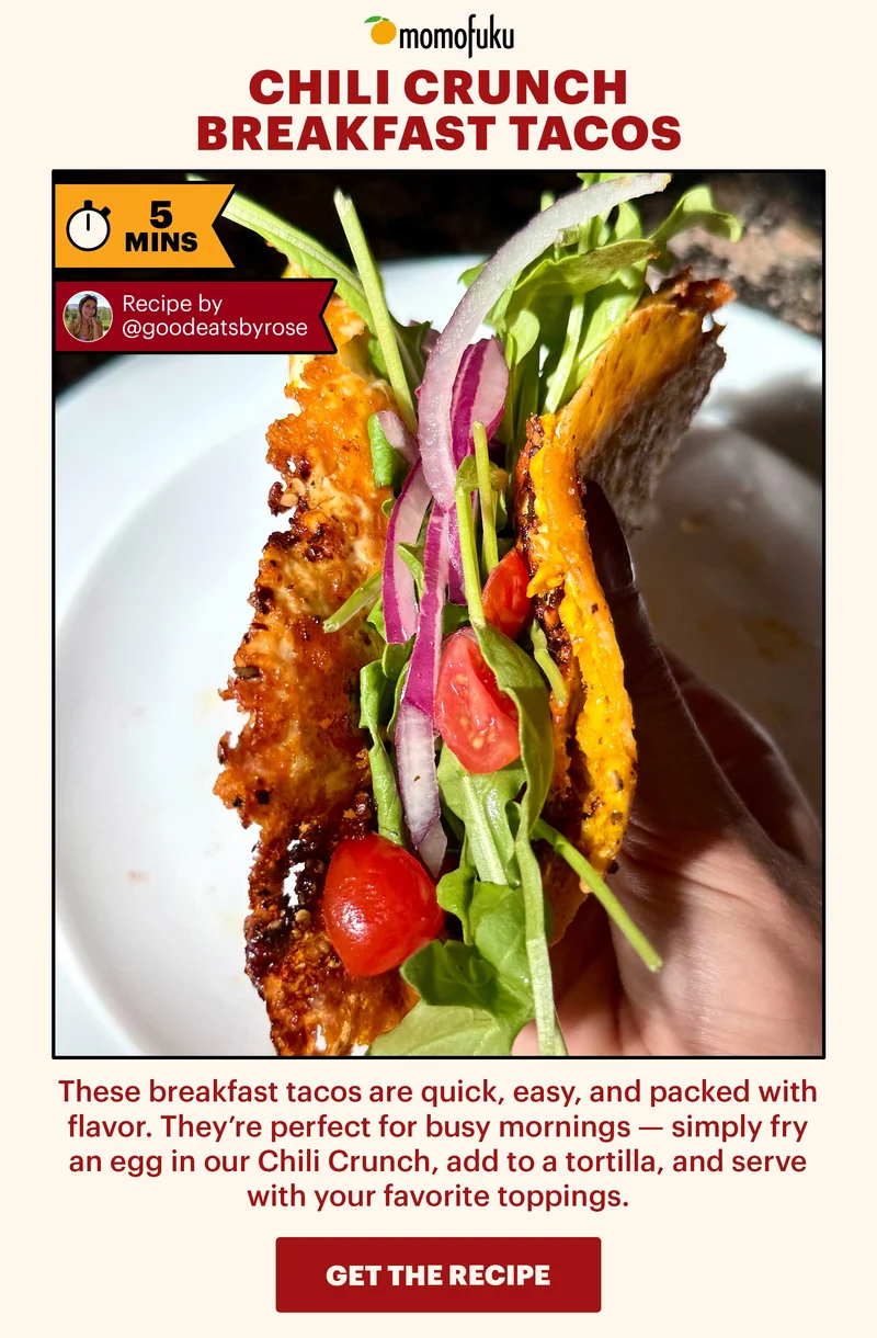 Header: Chili Crunch Breakfast Tacos Sub-header: These breakfast tacos are quick, easy, and packed with flavor. They’re perfect for busy mornings — simply fry an egg in our Chili Crunch, add to a tortilla, and serve with your favorite toppings.   Flag: 5 Min.   CTA: GET THE RECIPE