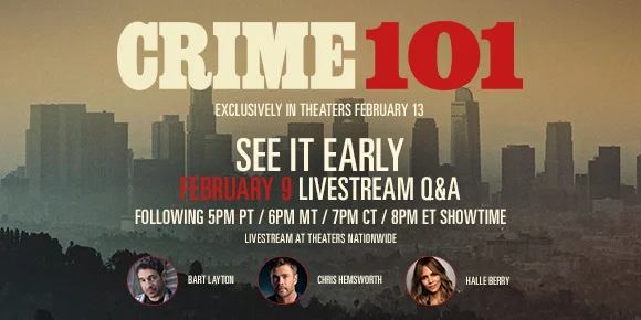 CRIME 101 | SEE IT EARLY FEBRUARY 9 LIVESTREAM Q&A FOLLOWING 5PM PT / 6PM MT / 7PM CT / 8PM ET SHOWTIME | LIVESTREAM AT THEATERS NATIONWIDE