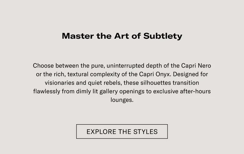 Master the Art of Subtlety  Choose between the pure, unblemished depth of the Capri Nero or the rich, textured complexity of the Capri Onyx. Designed for discrete movement and quiet luxury, these silhouettes transition flawlessly from daylight gallery-hopping to exclusive after-hours lounges.  EXPLORE THE STYLES