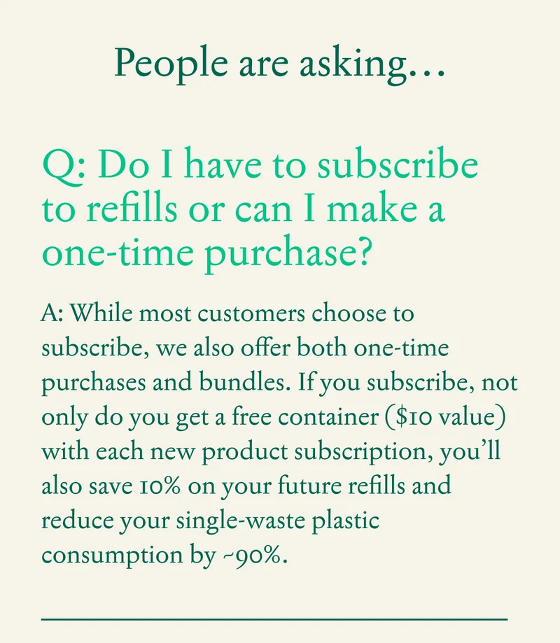 Q: Do I have to subscribe to refills or can I make a one-time purchase?  A: While most customers choose to subscribe, we also offer both one-time purchases and bundles.  Not only do you get a Free container ($10 value) with each new product subscription, subscribing to refills also reduces single-waste plastic by ~90%.