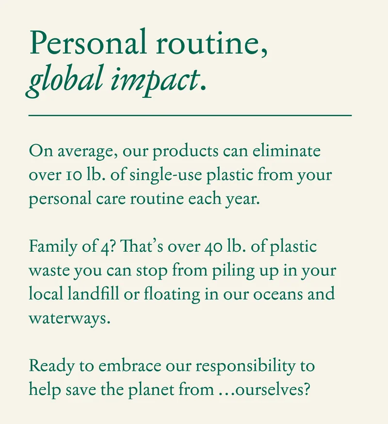 Personal Routine, Global Impact.  Collectively our products can eliminate over 10 lb. of single-use plastic from your personal care routine each year.  Family of 4?  That’s over 40 lb. of plastic waste you can stop from piling up in your local landfill or floating in our oceans and waterways.  Ready to embrace our responsibility to help save the planet from …ourselves?