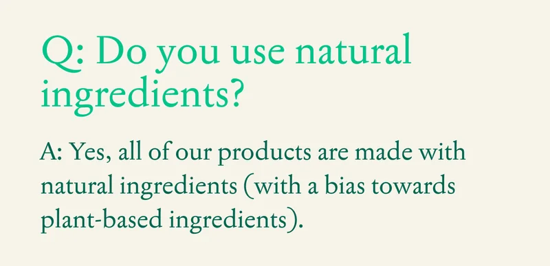 Q: Do you use natural ingredients?  A: Yes, all of our products are made with natural ingredients (with a bias towards plant-based ingredients).