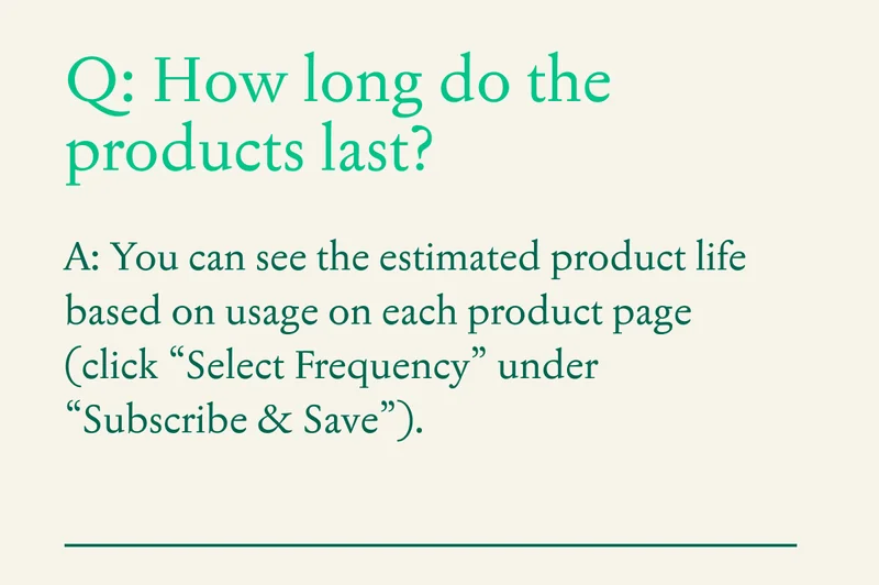 Q: How long do the products last?  A: You can see the estimated product life based on usage on each product page (click “Select Frequency” under “Subscribe & Save”).