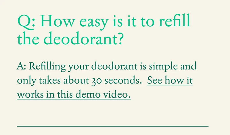 Q: How easy is it to refill the deodorant?  A: Refilling your deodorant is simple and only takes about 30 seconds.  See how it works in this demo video.