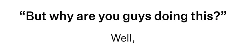 "But Why are you guys doing this?" well,
