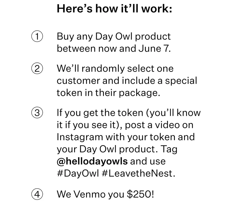 Here’s how it’ll work:  Buy any Day Owl product between now and June 7.  We’ll randomly select one customer and include a special token in their package. If you get the token (you’ll know it if you see it), post a video on Instagram with your token and your Day Owl product. Tag @hellodayowls and use #DayOwl #LeavetheNest. We Venmo you $250!