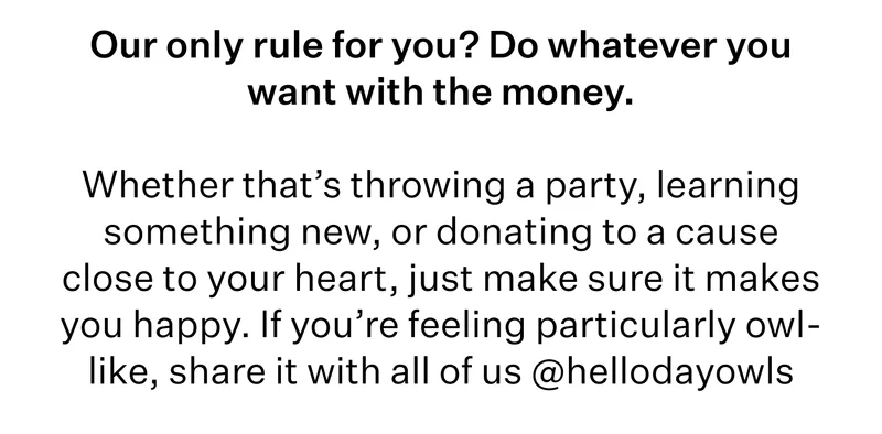 Our only rule for you? Do whatever you want with the money.   Whether that’s throwing a party, learning something new, or donating to a cause close to your heart, just make sure it makes you happy. If you’re feeling particularly owl-like, share it with all of us @hellodayowls