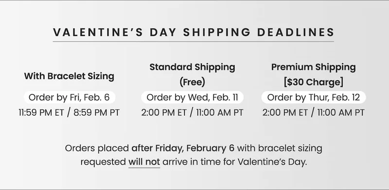 VALENTINE’S DAY SHIPPING DEADLINES — With Bracelet Sizing: Order by Fri, Feb. 6,  11:59 PM ET / 8:59 PM PT — Standard Shipping (Free): Order by Wed, Feb. 11, 2 PM ET / 11 AM PT — Premium Shipping [$30 Charge]: Order by Thur, Feb. 12,  2 PM ET / 11 AM PT —&nbsp;Orders placed after Friday, February 6 with bracelet sizing requested will not arrive in time for Valentine’s Day.