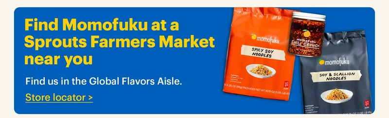 Find Momofuku at a Sprouts Farmers Market near you. Find us in the Global Flavors Aisle. Store Locator >