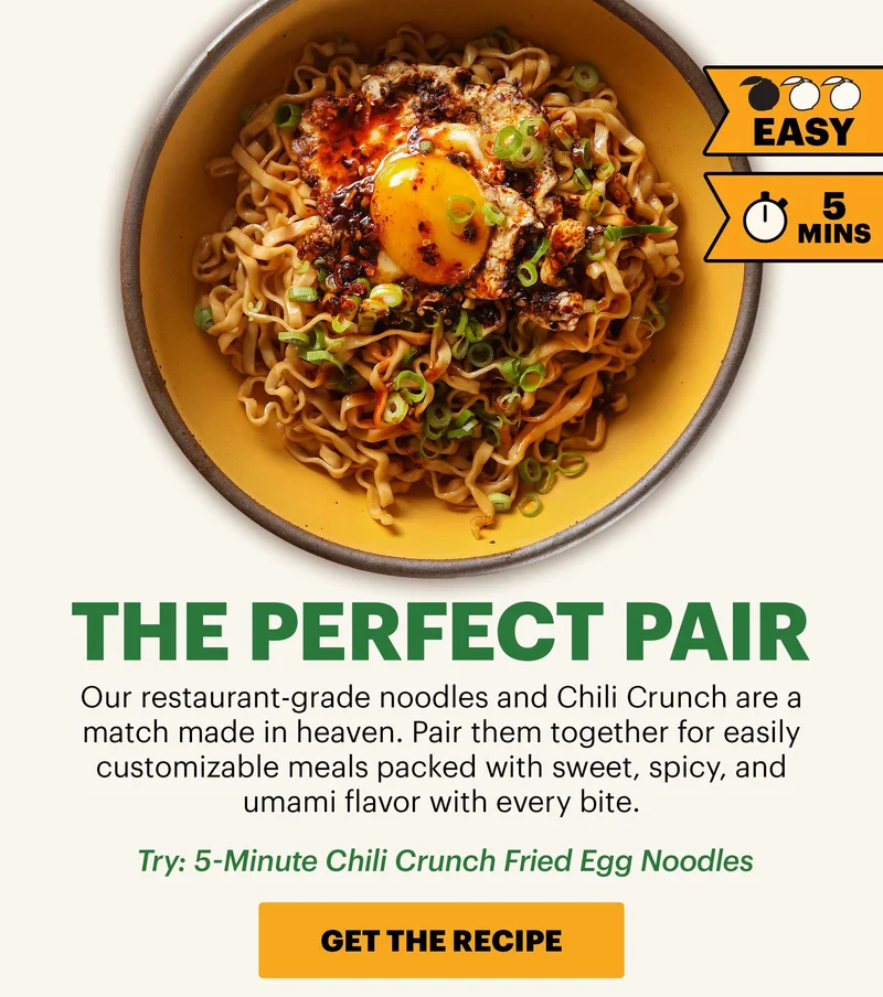 Header: THE PERFECT PAIR  Sub-header: Our restaurant-grade noodles and Chili Crunch are a match made in heaven. Pair them together for easily customizable meals packed with sweet, spicy, and umami flavor with every bite.  Sub-text: Try: 5-Minute Chili Crunch Fried Egg Noodles   CTA: GET THE RECIPE