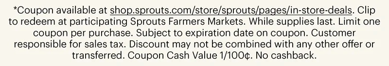 *Coupon available at shop.sprouts.com/store/sprouts/pages/in-store-deals. Clip to redeem at participating Sprouts Farmers Markets. While supplies last. Limit one coupon per purchase. Subject to expiration date on coupon. Customer responsible for sales tax. Discount may not be combined with any other offer or transferred. Coupon Cash Value 1/100¢. No cashback.