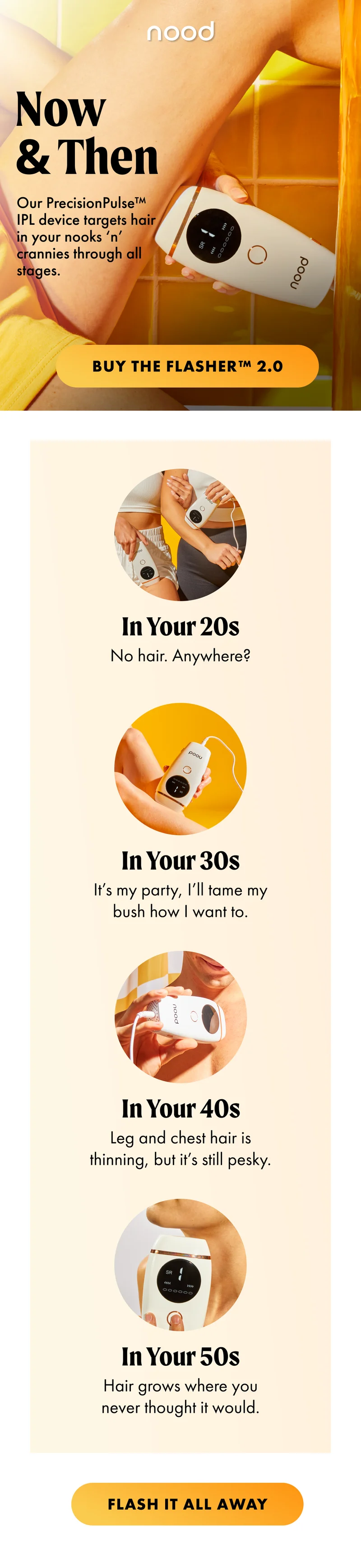 H1: Now & Then S1: Our PrecisionPulse™ IPL device targets hair in your nooks ‘n’ crannies through all stages. CTA1: BUY THE FLASHER™ 2.0 In Your 20s No hair. Anywhere? In Your 30s It’s my party, I’ll tame my bush how I want to. In Your 40s Leg and chest hair is thinning, but it’s still pesky. In Your 50s Hair grows where you never thought it would. CTA2: FLASH IT ALL AWAY