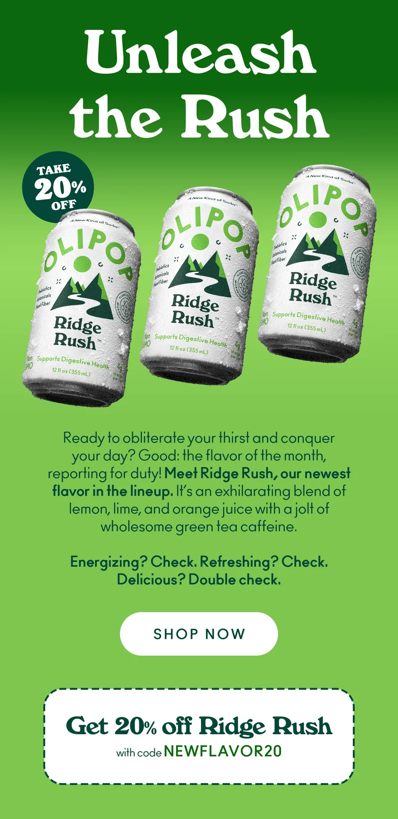 Ready to obliterate your thirst and conquer your day? Good: the flavor of the month, reporting for duty! Meet Ridge Rush, our newest flavor in the lineup. It’s an exhilarating blend of lemon, lime, and orange juice with a jolt of wholesome green tea caffeine. Energizing? Check. Refreshing? Check. Delicious? Double check.