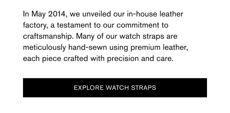In May 2014, we unveiled our in-house leather factory, a testament to our commitment to craftsmanship. Many of our watch straps are meticulously hand-sewn using premium leather, each piece crafted with precision and care. | [EXPLORE WATCH STRAPS]