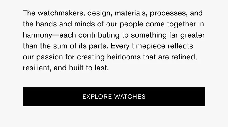 The watchmakers, design, materials, processes, and the hands and minds of our people come together in harmony—each contributing to something far greater than the sum of its parts. Every timepiece reflects our passion for creating heirlooms that are refined, resilient, and built to last. | [EXPLORE WATCHES]
