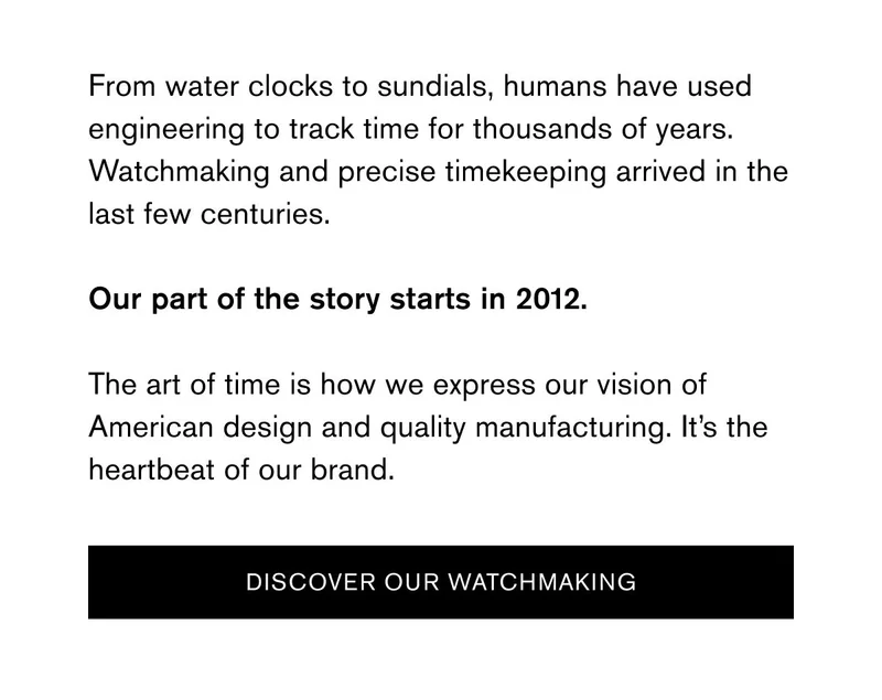 From water clocks to sundials, humans have used engineering to track time for thousands of years. Watchmaking and precise timekeeping arrived in the last few centuries. | Our part of the story starts in 2012. | The art of time is how we express our vision of American design and quality manufacturing. It’s the heartbeat of our brand. | [DISCOVER OUR WATCHMAKING]