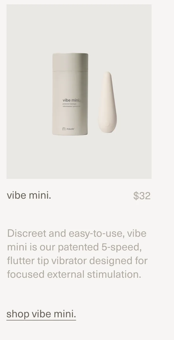 vibe mini. | $32 | Discreet and easy-to-use, vibe mini is our patented 5-speed, flutter tip vibrator designed for focused external stimulation. [shop vibe mini.]