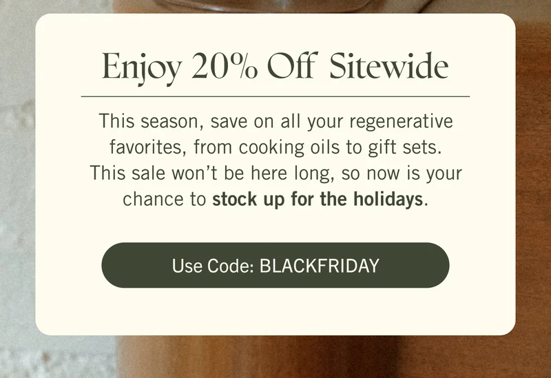 Enjoy 20% Off Sitewide! This season, save on all your regenerative favorites, from cooking oils to gift sets. Code: BLACKFRIDAY  This sale won’t be here long, so now is your chance to stock up for the holidays. Use code: BLACKFRIDAY.
