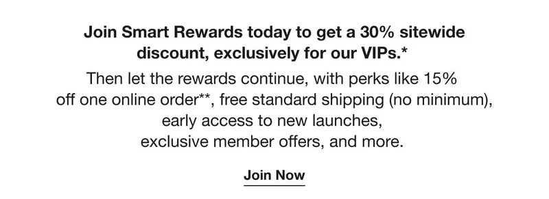 Join Smart Rewards today to get a 30% sitewide discount, exclusively for our VIPs.*  | Then let the rewards continue, with perks like 15%  off one online order**, free standard shipping (no minimum), early access to new launches,  exclusive member offers, and more.  | Join Now