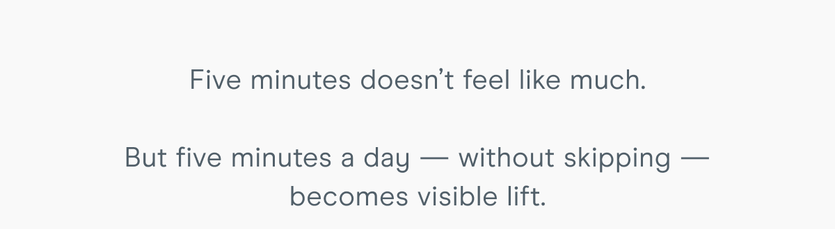 Five minutes doesn’t feel like much. But five minutes a day — without skipping — becomes visible lift.