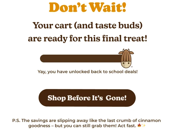 on't Wait! Your cart (and taste buds) are ready for this final treat! Yay, you have unlocked back to school deals! Shop Before It's Gone! P.S. The savings are slipping away like the last crumb of cinnamon goodness - but you can still grab them! Act fast. Upgrade for More Features