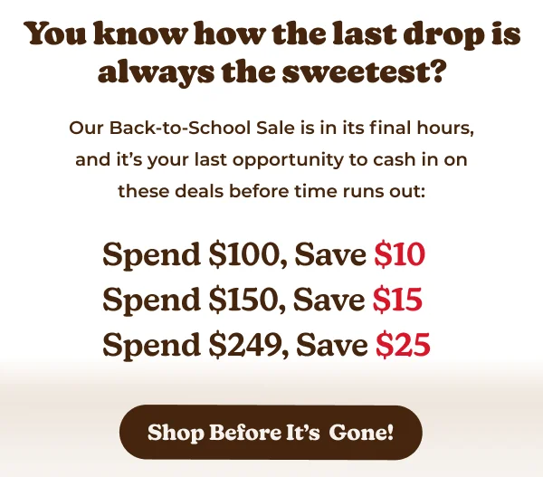 You know how the last drop is always the sweetest? Our Back-to-School Sale is in its final hours, and it's your last opportunity to cash in on these deals before time runs out: Spend $100, Save $10 Spend $150, Save $15 Spend $249, Save $25 Shop Before It's Gone!