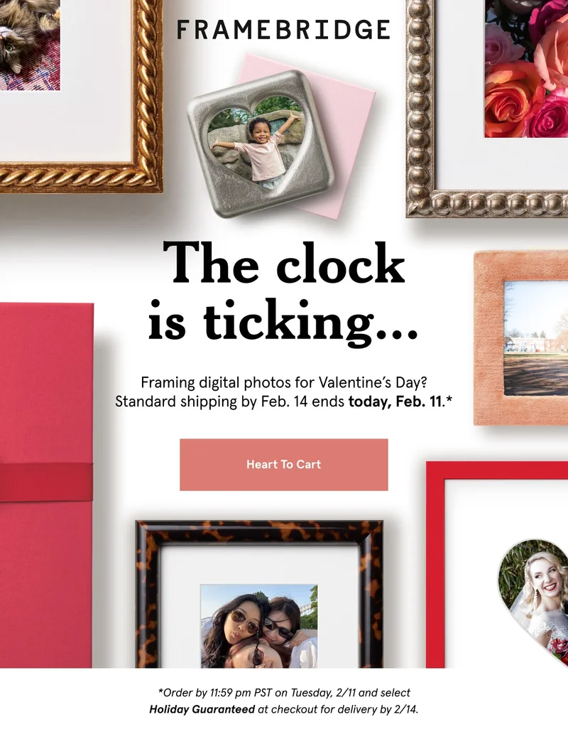 Framing digital photos for Valentine’s Day? Standard shipping by Feb. 14 ends today, Feb. 11.* *Order by 11:59 pm PST on Tuesday, 2/11 and select Holiday Guaranteed at checkout for delivery by 2/14.