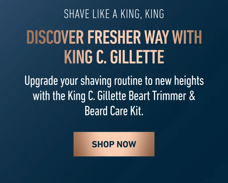 SHAVE LIKE A KING, KING. Discover fresher way with King C. Gillette.  Upgrade your shaving routine to new heights with the King C. Gillette Beart Trimmer & Beard Care Kit. SHOP NOW.